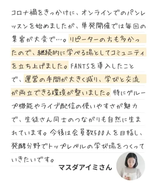 オーナーのコメント：コロナ禍をきっかけに、オンラインでのパンレッスンを始めましたが、単発開催では毎回の集客が大変で…。リピーターの方も多かったので、継続的に学べる場としてコミュニティを立ち上げました。FANTSを導入したことで、運営の手間が大きく減り、学びと交流が両立できる環境が整いました。特にグループ機能やライブ配信の使いやすさが魅力で、生徒さん同士のつながりも自然に生まれています。今後は会員数500人を目指し、発酵分野でトップレベルの学び場をつくっていきたいです。