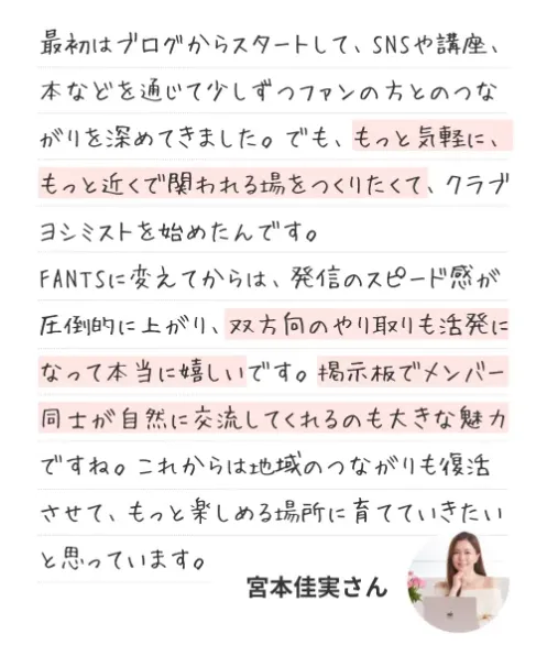 オーナーのコメント：最初はブログからスタートして、SNSや講座、本などを通じて少しずつファンの方とのつながりを深めてきました。でも、もっと気軽に、もっと近くで関われる場をつくりたくて、クラブヨシミストを始めたんです。FANTSに変えてからは、発信のスピード感が圧倒的に上がり、双方向のやり取りも活発になって本当に嬉しいです。掲示板でメンバー同士が自然に交流してくれるのも大きな魅力ですね。これからは地域のつながりも復活させて、もっと楽しめる場所に育てていきたいと思っています。