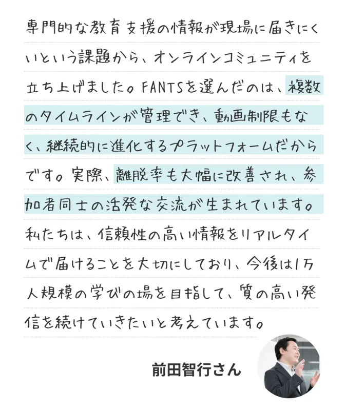 専門的な教育支援の情報が現場に届きにくいという課題から、オンラインコミュニティを立ち上げました。FANTSを選んだのは、複数のタイムラインが管理でき、動画制限もなく、継続的に進化するプラットフォームだからです。実際、離脱率も大幅に改善され、参加者同士の活発な交流が生まれています。