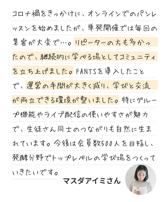 オーナーのコメント：コロナ禍をきっかけに、オンラインでのパンレッスンを始めましたが、単発開催では毎回の集客が大変で…。リピーターの方も多かったので、継続的に学べる場としてコミュニティを立ち上げました。FANTSを導入したことで、運営の手間が大きく減り、学びと交流が両立できる環境が整いました。特にグループ機能やライブ配信の使いやすさが魅力で、生徒さん同士のつながりも自然に生まれています。今後は会員数500人を目指し、発酵分野でトップレベルの学び場をつくっていきたいです。