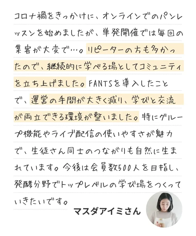 コロナ禍をきっかけに、オンラインでのパンレッスンを始めましたが、単発開催では毎回の集客が大変で…。継続的に学べる場としてコミュニティを立ち上げました。FANTSを導入したことで、運営の手間が大きく減り、学びと交流が両立できる環境が整いました。